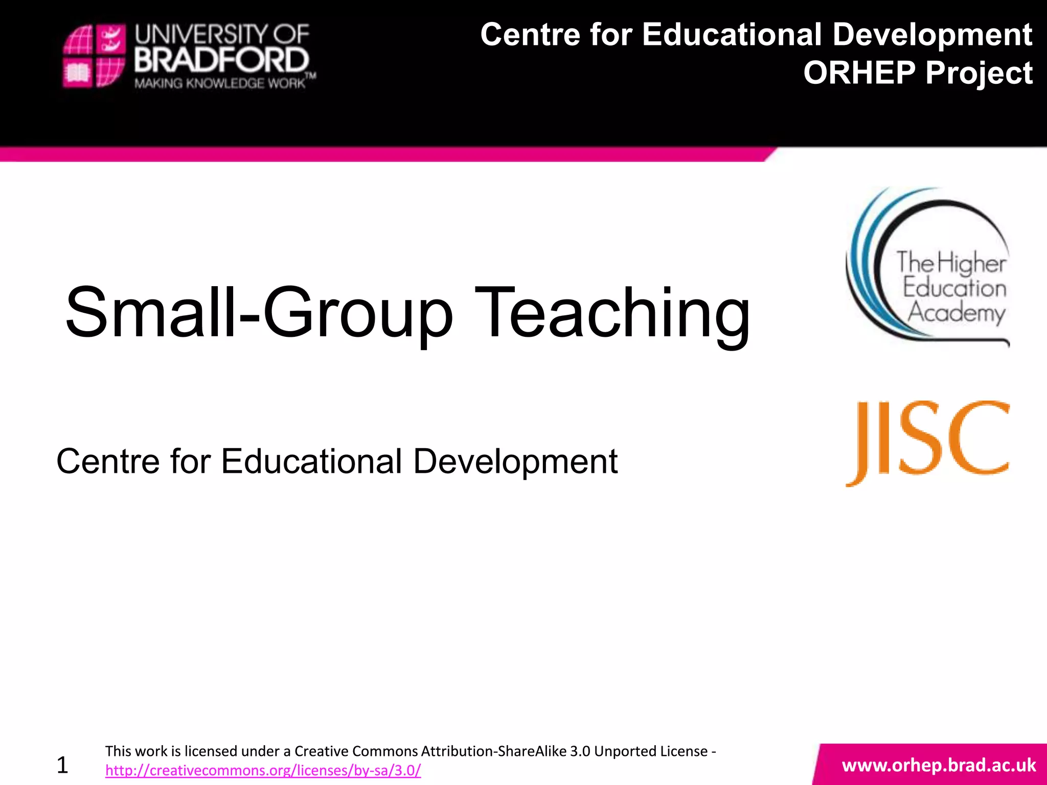Centre for Educational Development
                                                            Centre for Educational Development
                                                                                ORHEP Project
                                                                                ORHEP Project




Small-Group Teaching
Centre for Educational Development



                                                                                                   www.orhep.brad.ac.uk



    This work is licensed under a Creative Commons Attribution-ShareAlike 3.0 Unported License -
1   http://creativecommons.org/licenses/by-sa/3.0/                                                     www.orhep.brad.ac.uk
 