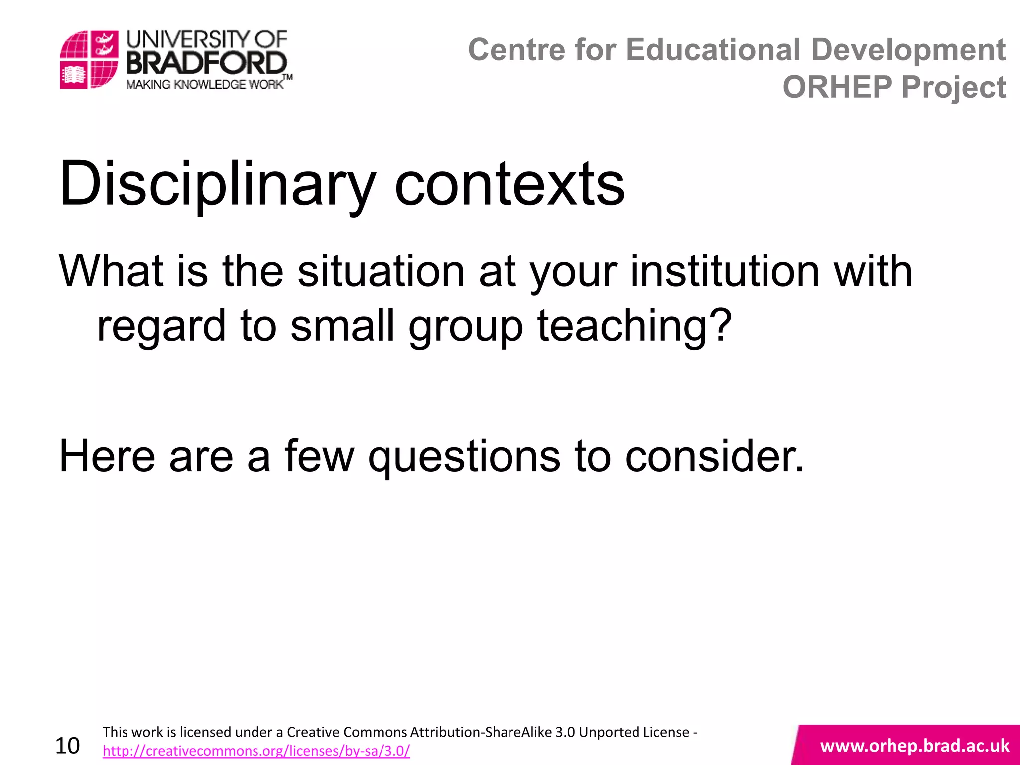 Centre for Educational Development
                                                                                 ORHEP Project


Disciplinary contexts
What is the situation at your institution with
 regard to small group teaching?

Here are a few questions to consider.


                                                                                                    www.orhep.brad.ac.uk



     This work is licensed under a Creative Commons Attribution-ShareAlike 3.0 Unported License -
10   http://creativecommons.org/licenses/by-sa/3.0/                                                     www.orhep.brad.ac.uk
 
