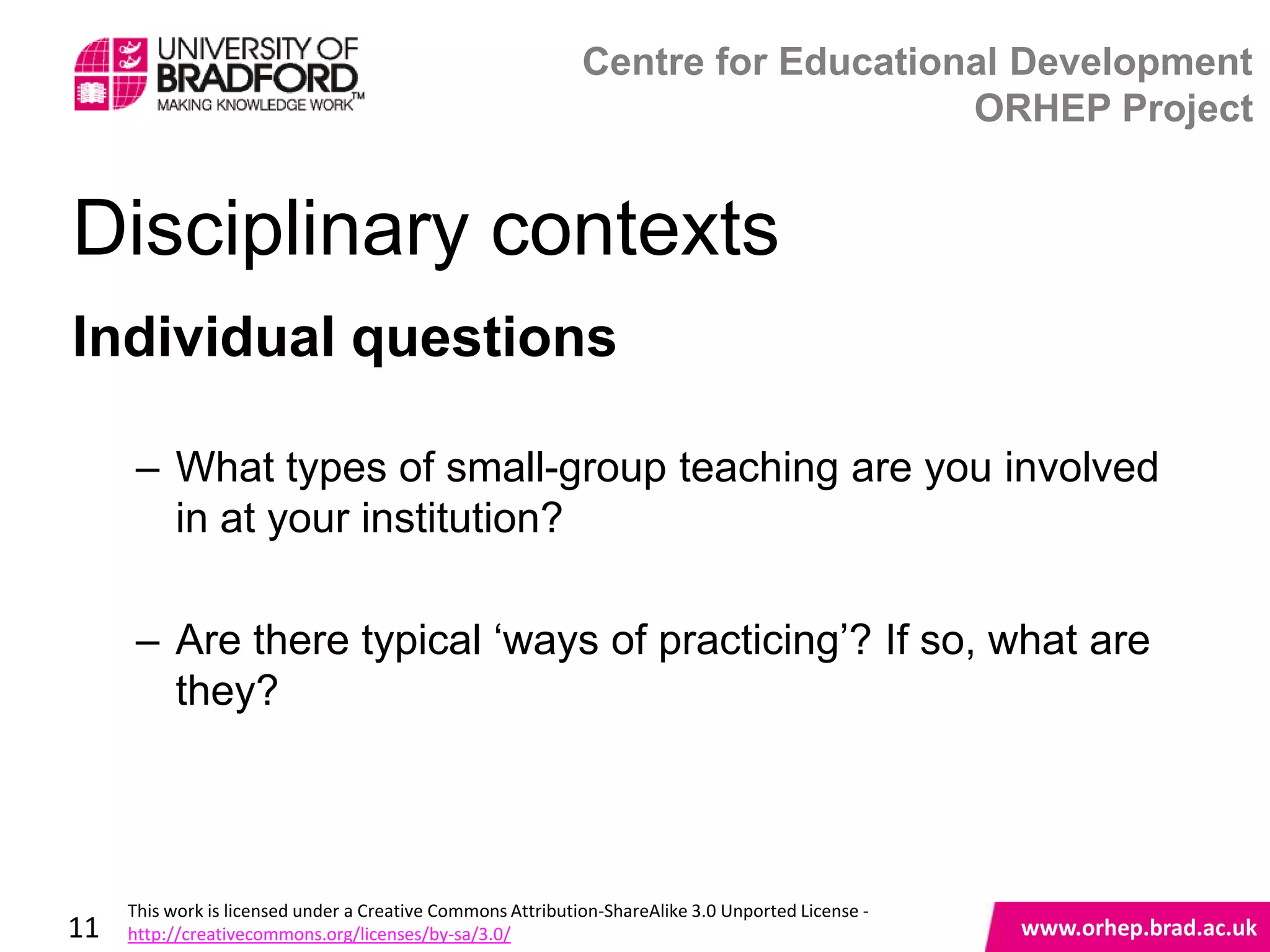 Centre for Educational Development
                                                                                 ORHEP Project


Disciplinary contexts
Individual questions

      – What types of small-group teaching are you involved
        in at your institution?

      – Are there typical „ways of practicing‟? If so, what are
        they?
                                                                                                    www.orhep.brad.ac.uk



     This work is licensed under a Creative Commons Attribution-ShareAlike 3.0 Unported License -
11   http://creativecommons.org/licenses/by-sa/3.0/                                                     www.orhep.brad.ac.uk
 