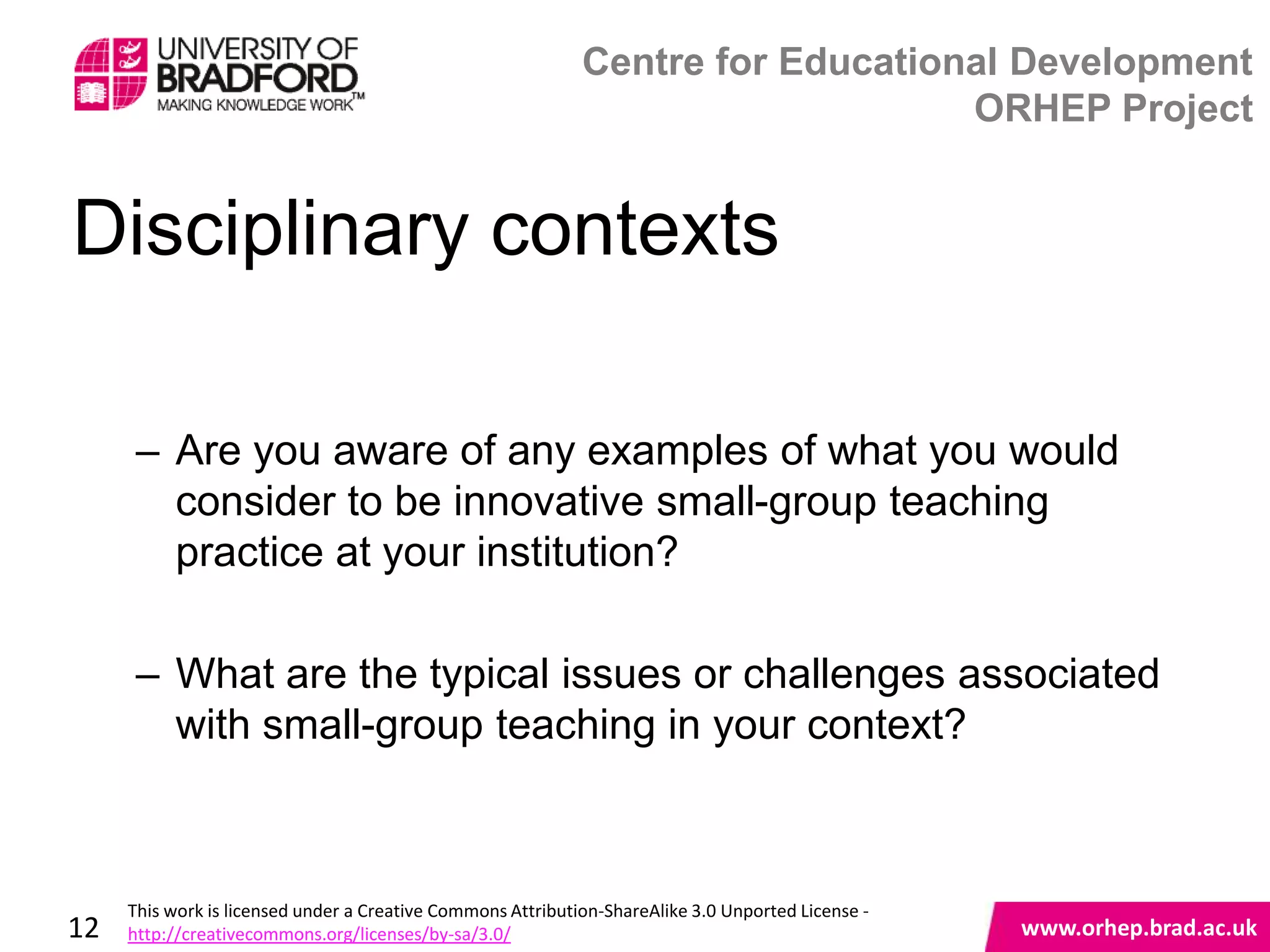 Centre for Educational Development
                                                                                 ORHEP Project


Disciplinary contexts

      – Are you aware of any examples of what you would
        consider to be innovative small-group teaching
        practice at your institution?

      – What are the typical issues or challenges associated
        with small-group teaching in your context?
                                                                                                    www.orhep.brad.ac.uk



     This work is licensed under a Creative Commons Attribution-ShareAlike 3.0 Unported License -
12   http://creativecommons.org/licenses/by-sa/3.0/                                                     www.orhep.brad.ac.uk
 