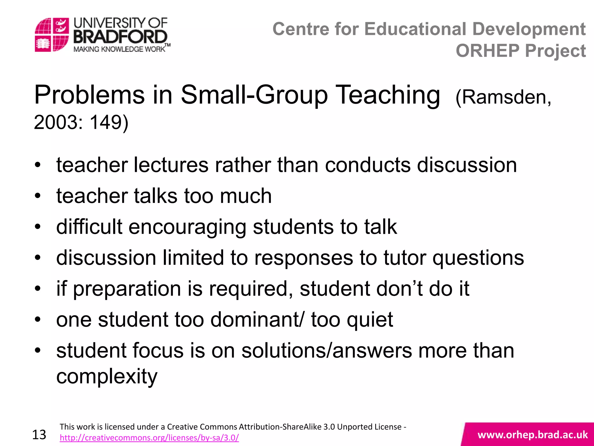 Centre for Educational Development
                                                                                 ORHEP Project

Problems in Small-Group Teaching                                                                    (Ramsden,
2003: 149)

•    teacher lectures rather than conducts discussion
•    teacher talks too much
•    difficult encouraging students to talk
•    discussion limited to responses to tutor questions
•    if preparation is required, student don‟t do it
•    one student too dominant/ too quiet
•    student focus is on solutions/answers more than
                                                www.orhep.brad.ac.uk
     complexity

     This work is licensed under a Creative Commons Attribution-ShareAlike 3.0 Unported License -
13   http://creativecommons.org/licenses/by-sa/3.0/                                                   www.orhep.brad.ac.uk
 