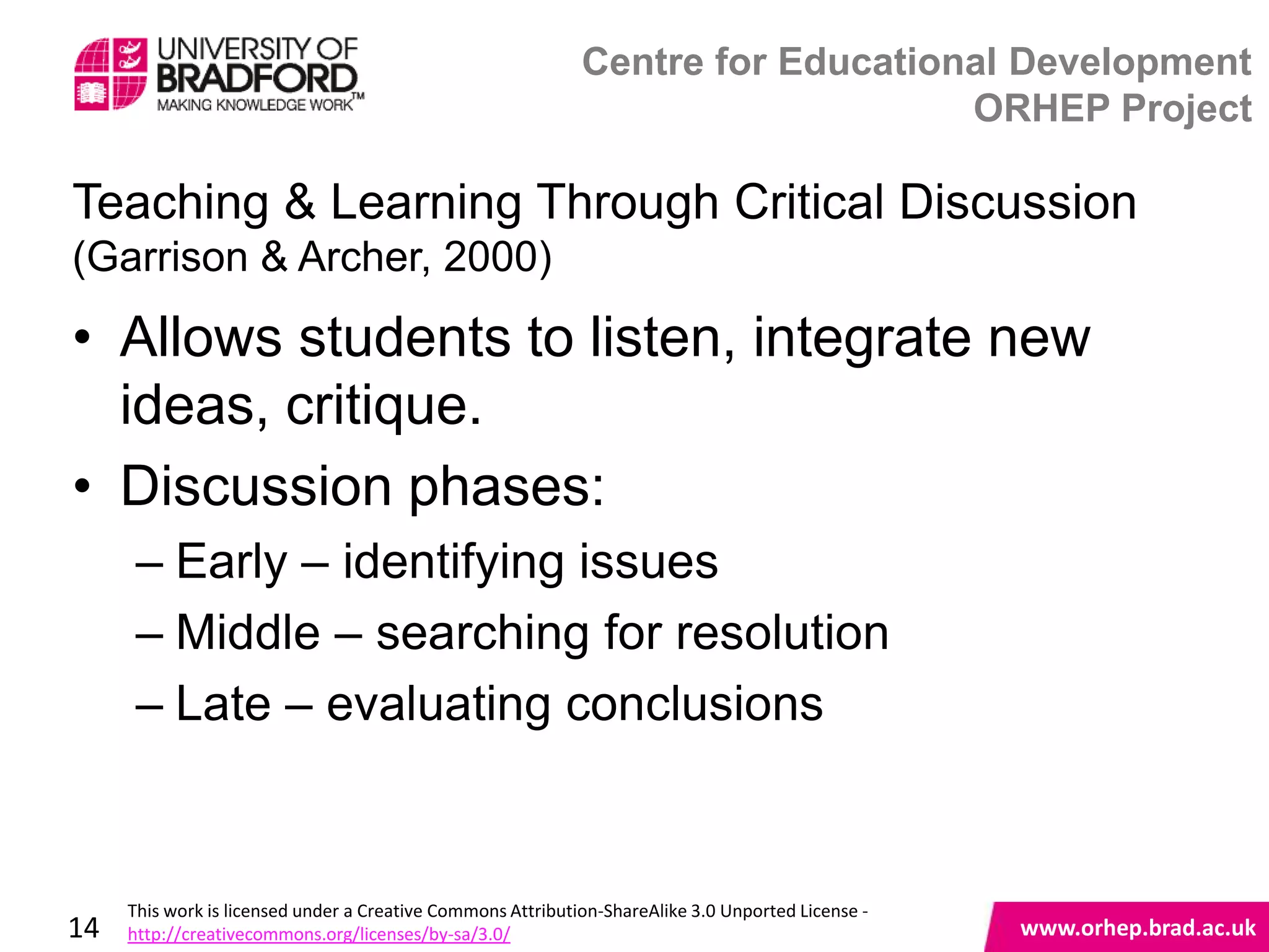 Centre for Educational Development
                                                                                 ORHEP Project

Teaching & Learning Through Critical Discussion
(Garrison & Archer, 2000)

• Allows students to listen, integrate new
  ideas, critique.
• Discussion phases:
      – Early – identifying issues
      – Middle – searching for resolution
      – Late – evaluating conclusions
                                                                                                    www.orhep.brad.ac.uk



     This work is licensed under a Creative Commons Attribution-ShareAlike 3.0 Unported License -
14   http://creativecommons.org/licenses/by-sa/3.0/                                                     www.orhep.brad.ac.uk
 