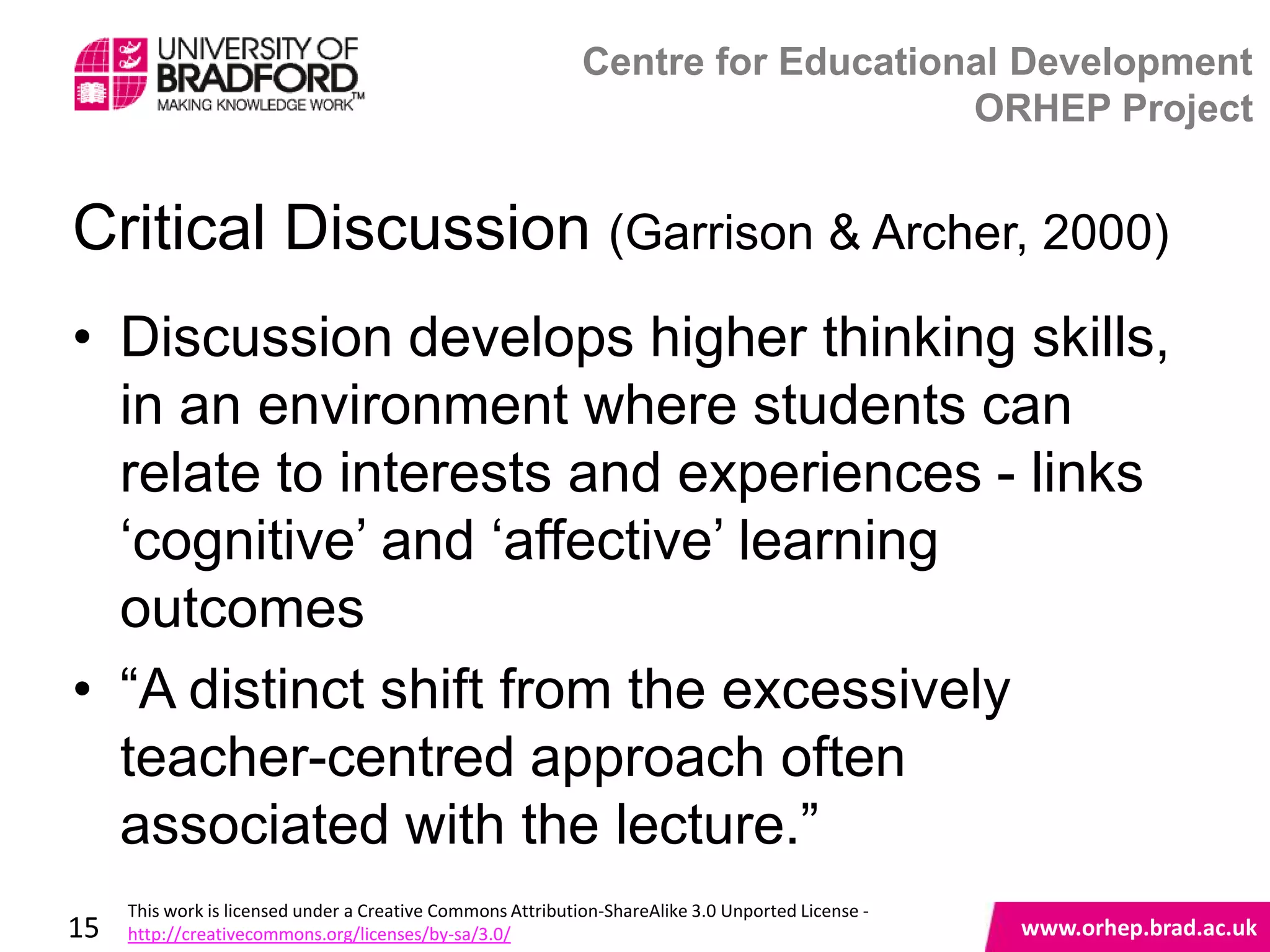 Centre for Educational Development
                                                                                 ORHEP Project


Critical Discussion (Garrison & Archer, 2000)
• Discussion develops higher thinking skills,
  in an environment where students can
  relate to interests and experiences - links
  „cognitive‟ and „affective‟ learning
  outcomes
• “A distinct shift from the excessively
  teacher-centred approach often www.orhep.brad.ac.uk
  associated with the lecture.”
     This work is licensed under a Creative Commons Attribution-ShareAlike 3.0 Unported License -
15   http://creativecommons.org/licenses/by-sa/3.0/                                                 www.orhep.brad.ac.uk
 