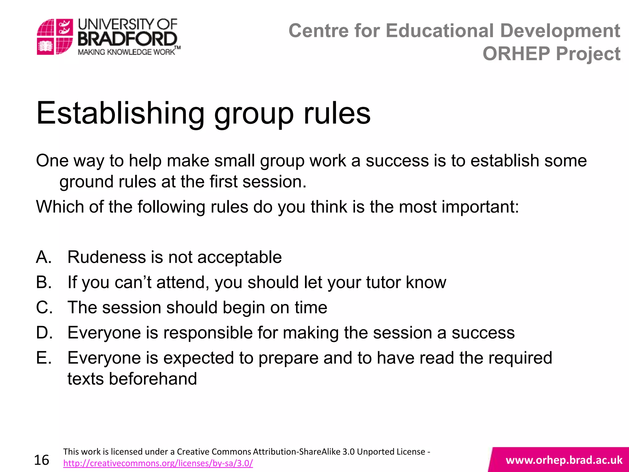 Centre for Educational Development
                                                                                 ORHEP Project


Establishing group rules
One way to help make small group work a success is to establish some
  ground rules at the first session.
Which of the following rules do you think is the most important:

A.    Rudeness is not acceptable
B.    If you can‟t attend, you should let your tutor know
C.    The session should begin on time
D.    Everyone is responsible for making the session a success
E.    Everyone is expected to prepare and to have read the required
      texts beforehand                                    www.orhep.brad.ac.uk



     This work is licensed under a Creative Commons Attribution-ShareAlike 3.0 Unported License -
16   http://creativecommons.org/licenses/by-sa/3.0/                                                 www.orhep.brad.ac.uk
 