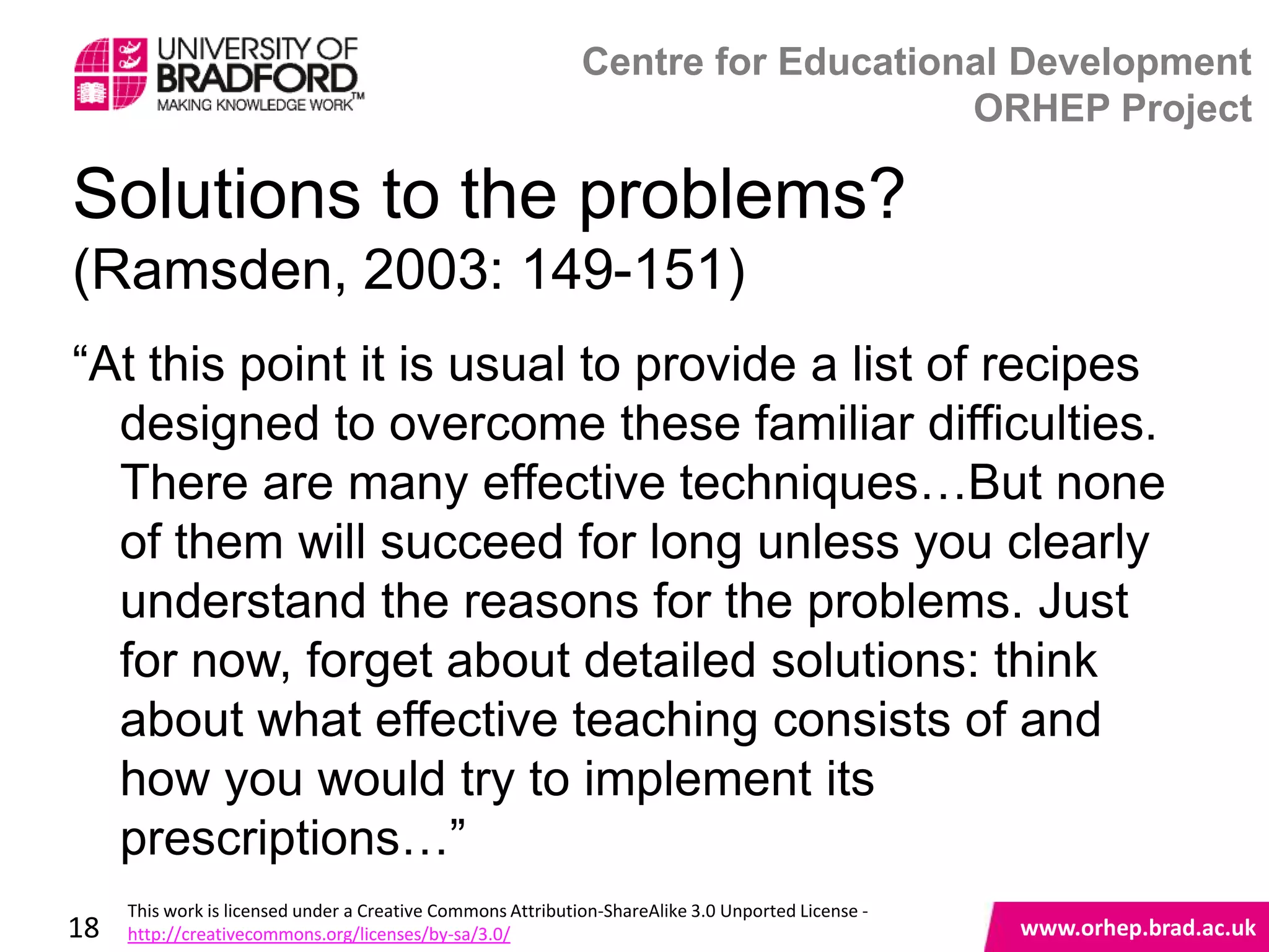 Centre for Educational Development
                                                                                 ORHEP Project

Solutions to the problems?
(Ramsden, 2003: 149-151)
“At this point it is usual to provide a list of recipes
  designed to overcome these familiar difficulties.
  There are many effective techniques…But none
  of them will succeed for long unless you clearly
  understand the reasons for the problems. Just
  for now, forget about detailed solutions: think
  about what effective teaching consists of and
                                              www.orhep.brad.ac.uk
  how you would try to implement its
  prescriptions…”
     This work is licensed under a Creative Commons Attribution-ShareAlike 3.0 Unported License -
18   http://creativecommons.org/licenses/by-sa/3.0/                                                 www.orhep.brad.ac.uk
 