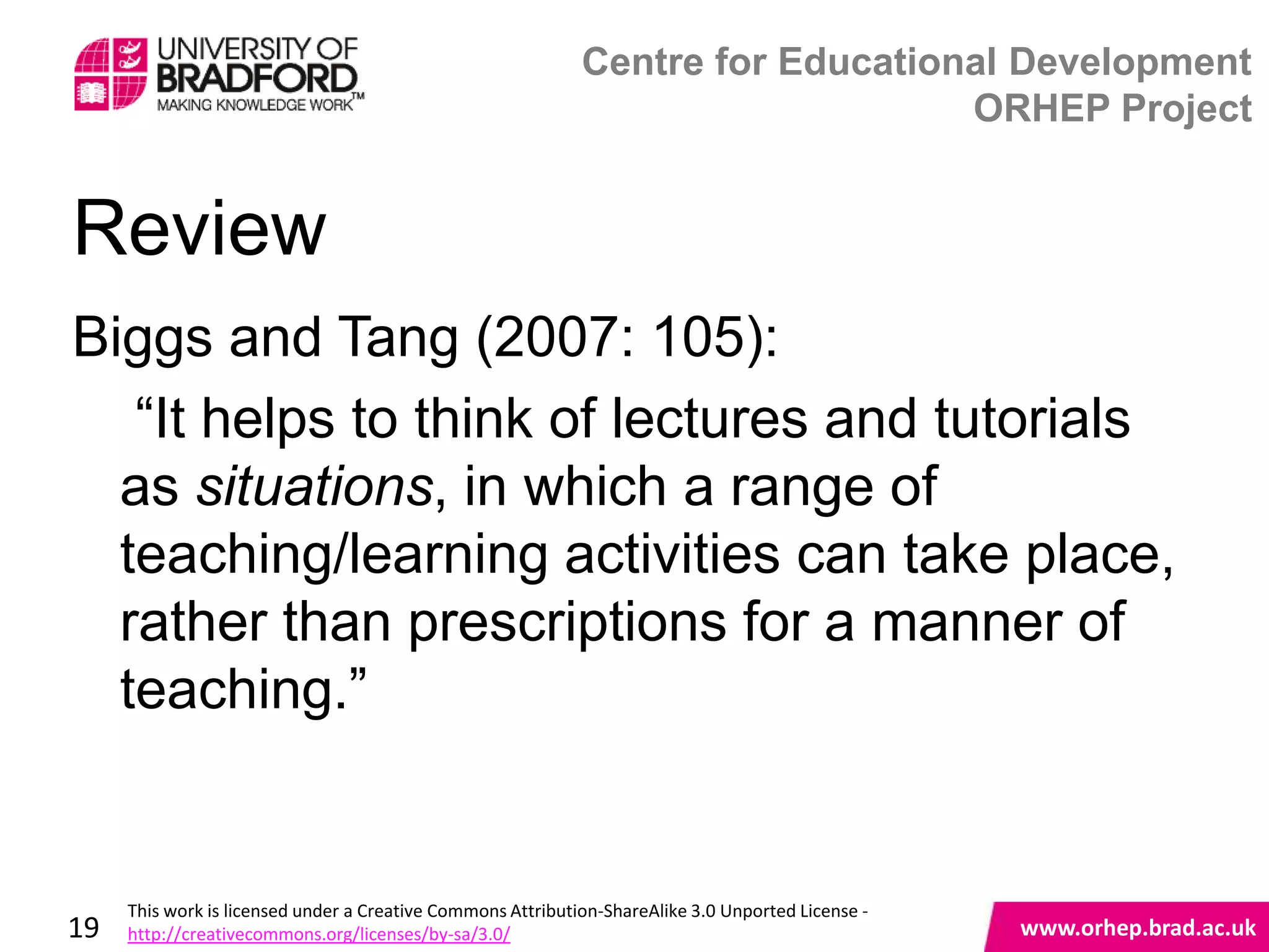 Centre for Educational Development
                                                                                 ORHEP Project


Review
Biggs and Tang (2007: 105):
   “It helps to think of lectures and tutorials
  as situations, in which a range of
  teaching/learning activities can take place,
  rather than prescriptions for a manner of
  teaching.”
                                                                                                    www.orhep.brad.ac.uk



     This work is licensed under a Creative Commons Attribution-ShareAlike 3.0 Unported License -
19   http://creativecommons.org/licenses/by-sa/3.0/                                                     www.orhep.brad.ac.uk
 