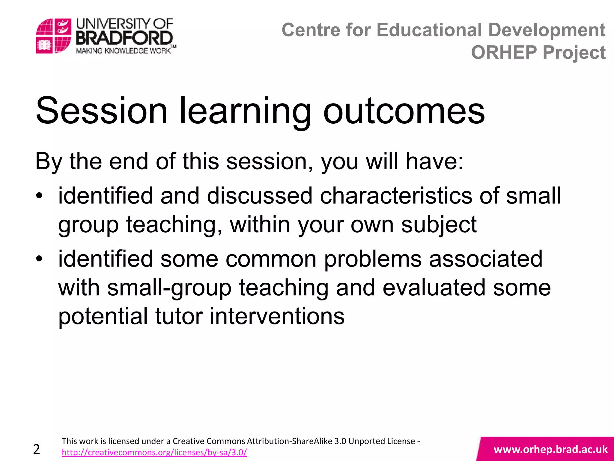 Centre for Educational Development
                                                                                ORHEP Project


Session learning outcomes
By the end of this session, you will have:
• identified and discussed characteristics of small
  group teaching, within your own subject
• identified some common problems associated
  with small-group teaching and evaluated some
  potential tutor interventions
                                                                                                   www.orhep.brad.ac.uk



    This work is licensed under a Creative Commons Attribution-ShareAlike 3.0 Unported License -
2   http://creativecommons.org/licenses/by-sa/3.0/                                                     www.orhep.brad.ac.uk
 