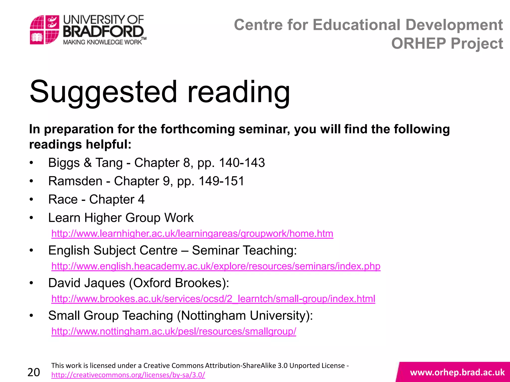 Centre for Educational Development
                                                                                 ORHEP Project


Suggested reading
In preparation for the forthcoming seminar, you will find the following
readings helpful:
• Biggs & Tang - Chapter 8, pp. 140-143
• Ramsden - Chapter 9, pp. 149-151
• Race - Chapter 4
• Learn Higher Group Work
     http://www.learnhigher.ac.uk/learningareas/groupwork/home.htm
•    English Subject Centre – Seminar Teaching:
     http://www.english.heacademy.ac.uk/explore/resources/seminars/index.php
•    David Jaques (Oxford Brookes):
     http://www.brookes.ac.uk/services/ocsd/2_learntch/small-group/index.html
                                                                                                    www.orhep.brad.ac.uk
•    Small Group Teaching (Nottingham University):
     http://www.nottingham.ac.uk/pesl/resources/smallgroup/


     This work is licensed under a Creative Commons Attribution-ShareAlike 3.0 Unported License -
20   http://creativecommons.org/licenses/by-sa/3.0/                                                     www.orhep.brad.ac.uk
 
