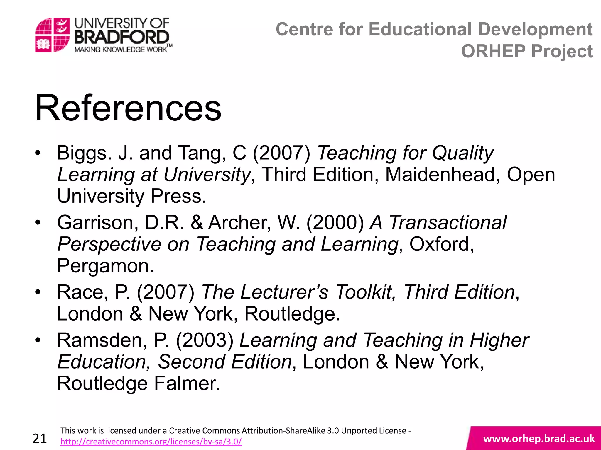 Centre for Educational Development
                                                                                 ORHEP Project


References
• Biggs. J. and Tang, C (2007) Teaching for Quality
  Learning at University, Third Edition, Maidenhead, Open
  University Press.
• Garrison, D.R. & Archer, W. (2000) A Transactional
  Perspective on Teaching and Learning, Oxford,
  Pergamon.
• Race, P. (2007) The Lecturer’s Toolkit, Third Edition,
  London & New York, Routledge.
• Ramsden, P. (2003) Learning and Teaching in Higher
  Education, Second Edition, London & New York, www.orhep.brad.ac.uk
  Routledge Falmer.

     This work is licensed under a Creative Commons Attribution-ShareAlike 3.0 Unported License -
21   http://creativecommons.org/licenses/by-sa/3.0/                                                 www.orhep.brad.ac.uk
 