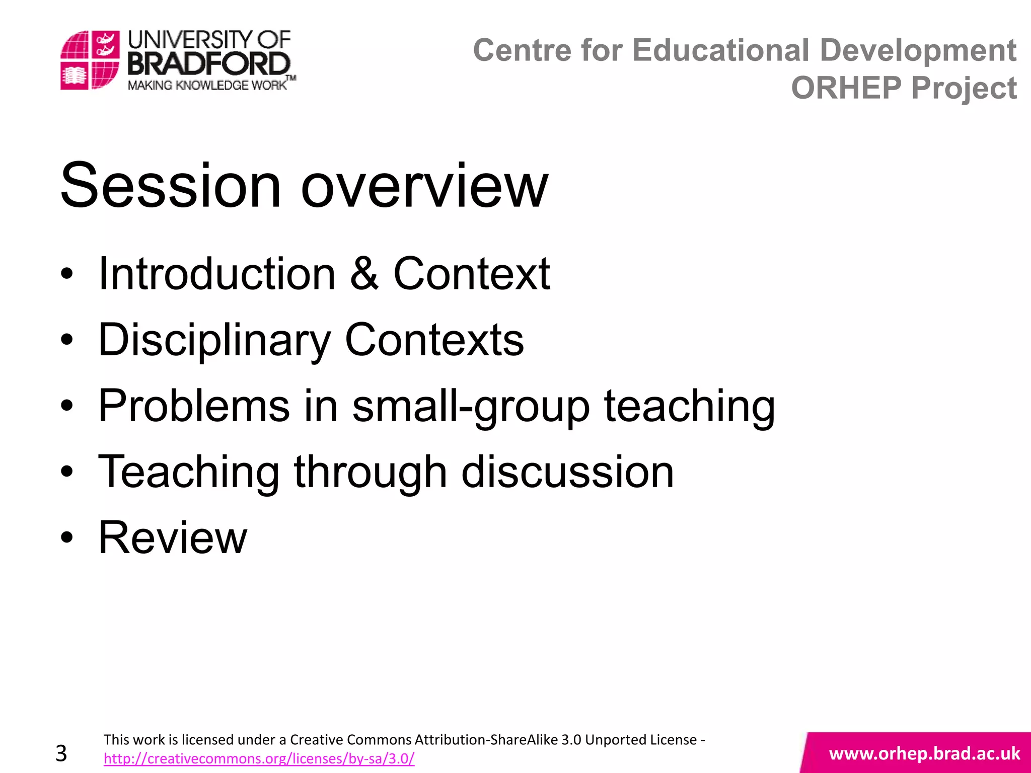 Centre for Educational Development
                                                                                ORHEP Project


Session overview
•   Introduction & Context
•   Disciplinary Contexts
•   Problems in small-group teaching
•   Teaching through discussion
•   Review
                                                                                                   www.orhep.brad.ac.uk



    This work is licensed under a Creative Commons Attribution-ShareAlike 3.0 Unported License -
3   http://creativecommons.org/licenses/by-sa/3.0/                                                     www.orhep.brad.ac.uk
 