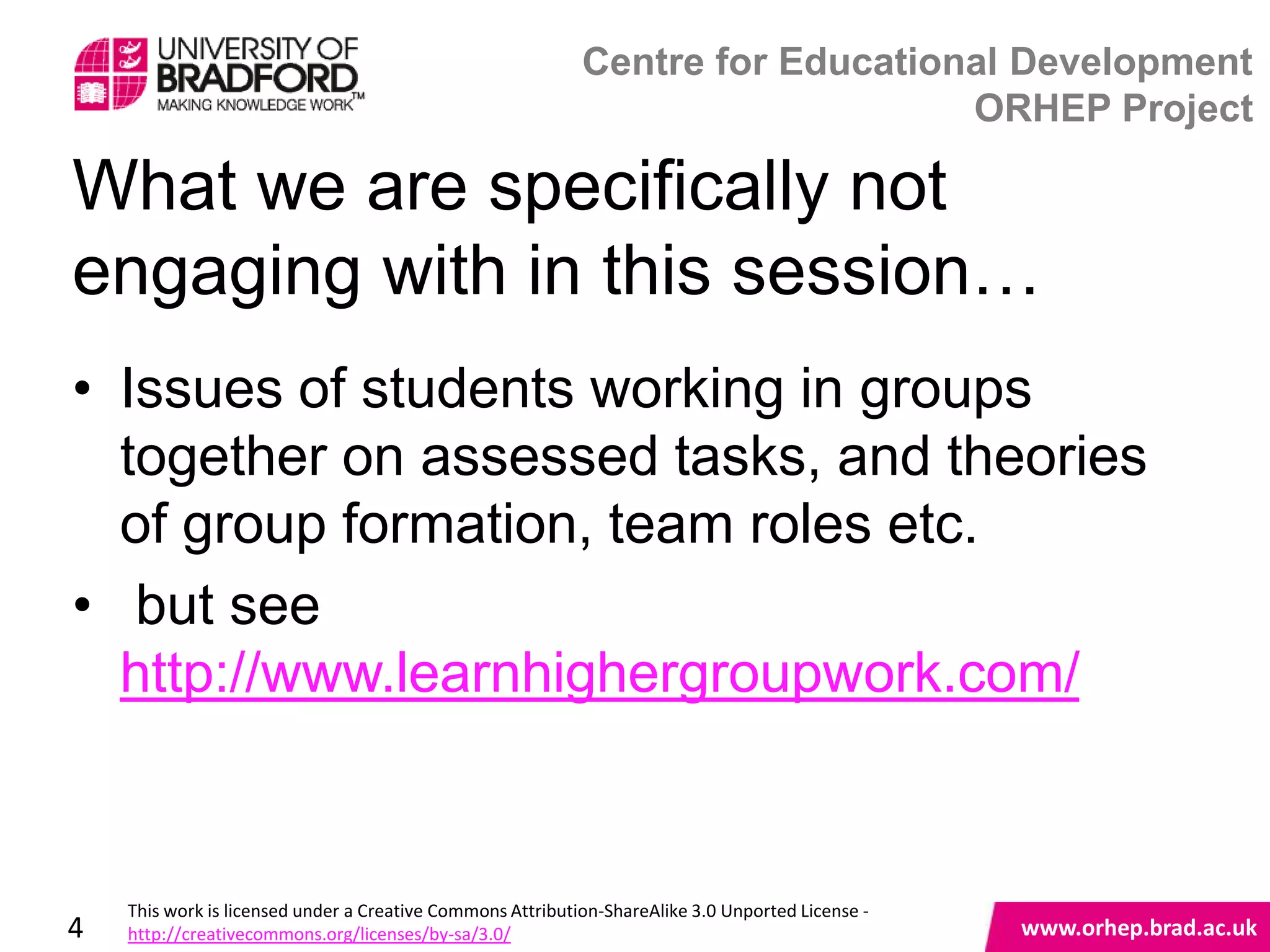 Centre for Educational Development
                                                                                ORHEP Project

What we are specifically not
engaging with in this session…
• Issues of students working in groups
  together on assessed tasks, and theories
  of group formation, team roles etc.
• but see
  http://www.learnhighergroupwork.com/
                                                                                                   www.orhep.brad.ac.uk



    This work is licensed under a Creative Commons Attribution-ShareAlike 3.0 Unported License -
4   http://creativecommons.org/licenses/by-sa/3.0/                                                     www.orhep.brad.ac.uk
 