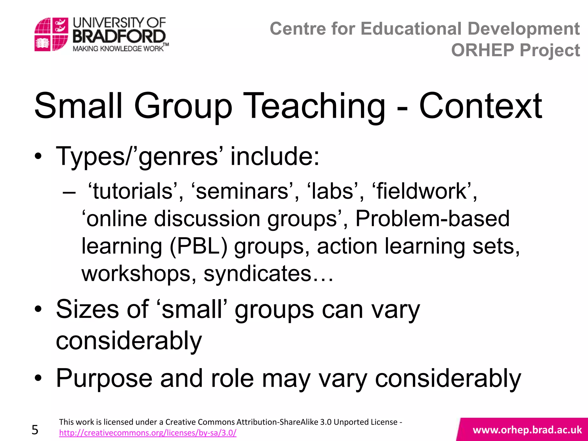 Centre for Educational Development
                                                                                ORHEP Project


Small Group Teaching - Context
• Types/‟genres‟ include:
     – „tutorials‟, „seminars‟, „labs‟, „fieldwork‟,
      „online discussion groups‟, Problem-based
      learning (PBL) groups, action learning sets,
      workshops, syndicates…
• Sizes of „small‟ groups can vary
  considerably                     www.orhep.brad.ac.uk

• Purpose and role may vary considerably
    This work is licensed under a Creative Commons Attribution-ShareAlike 3.0 Unported License -
5   http://creativecommons.org/licenses/by-sa/3.0/                                                 www.orhep.brad.ac.uk
 