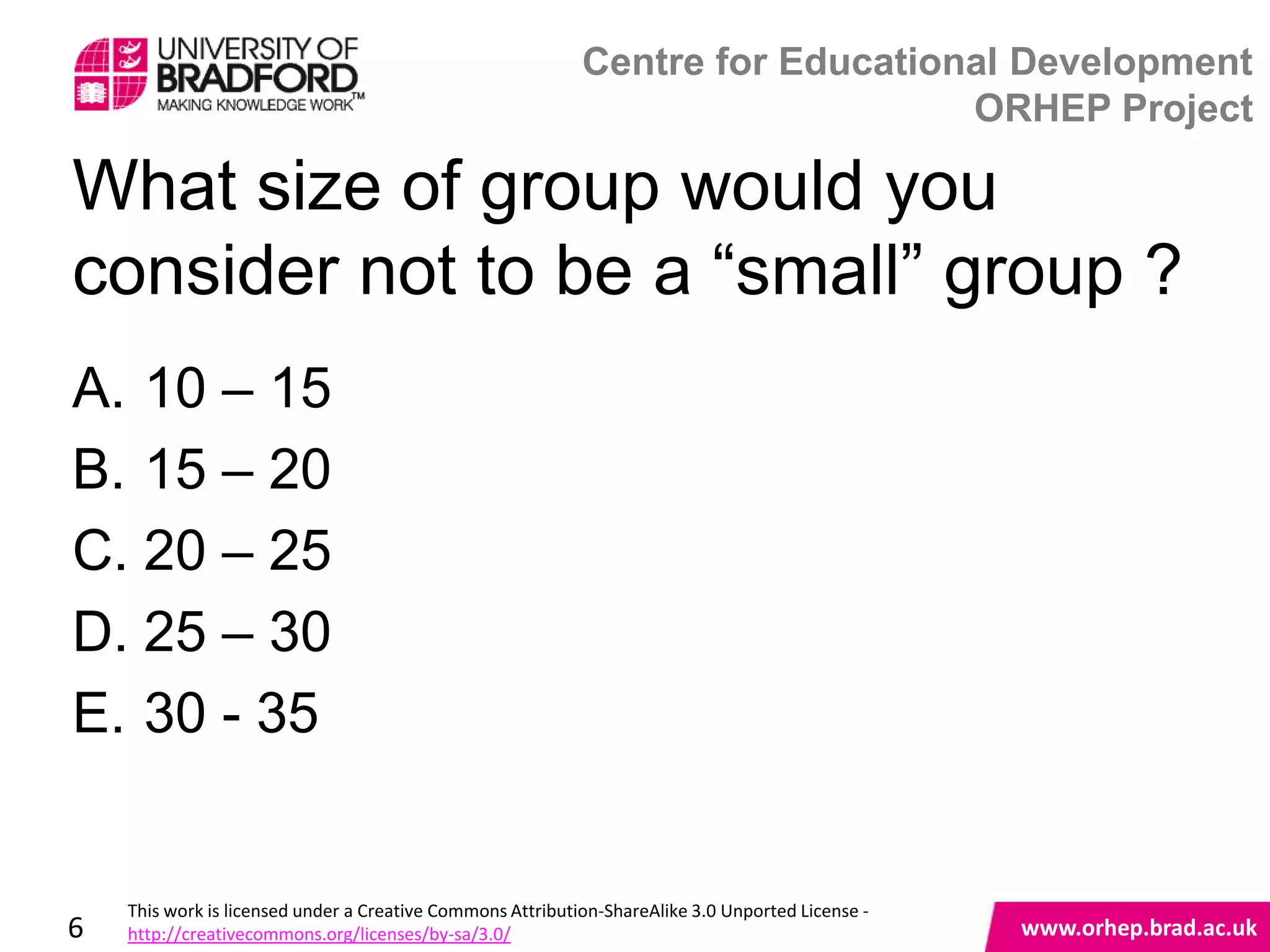 Centre for Educational Development
                                                                                ORHEP Project

What size of group would you
consider not to be a “small” group ?
A. 10 – 15
B. 15 – 20
C. 20 – 25
D. 25 – 30
E. 30 - 35
                                                                                                   www.orhep.brad.ac.uk



    This work is licensed under a Creative Commons Attribution-ShareAlike 3.0 Unported License -
6   http://creativecommons.org/licenses/by-sa/3.0/                                                     www.orhep.brad.ac.uk
 