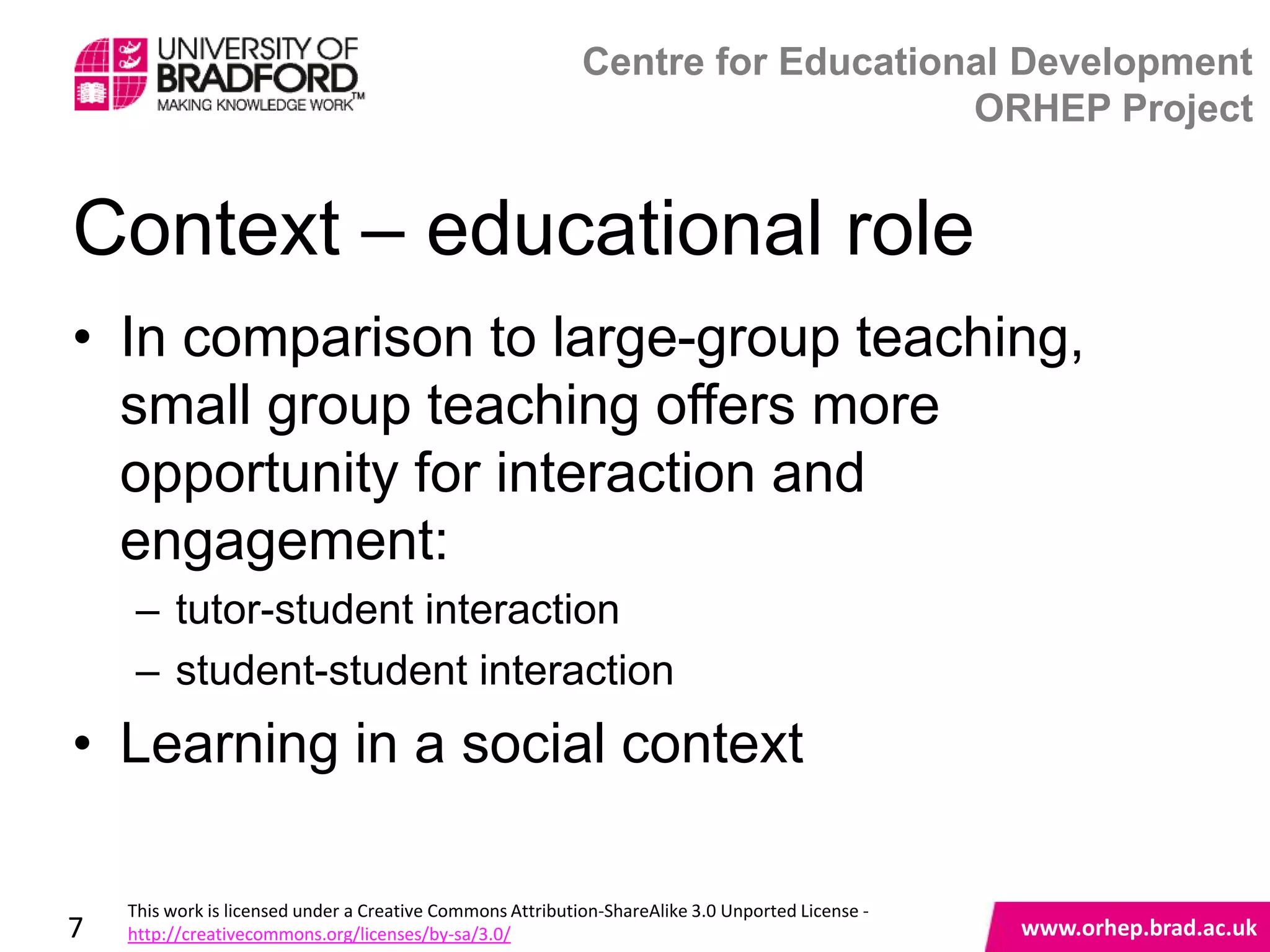 Centre for Educational Development
                                                                                ORHEP Project


Context – educational role
• In comparison to large-group teaching,
  small group teaching offers more
  opportunity for interaction and
  engagement:
     – tutor-student interaction
     – student-student interaction
• Learning in a social context                                                                     www.orhep.brad.ac.uk



    This work is licensed under a Creative Commons Attribution-ShareAlike 3.0 Unported License -
7   http://creativecommons.org/licenses/by-sa/3.0/                                                     www.orhep.brad.ac.uk
 
