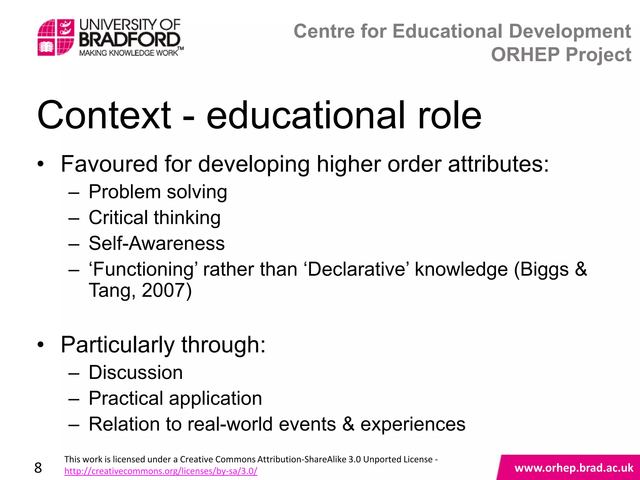 Centre for Educational Development
                                                                                ORHEP Project


Context - educational role
• Favoured for developing higher order attributes:
     –   Problem solving
     –   Critical thinking
     –   Self-Awareness
     –   „Functioning‟ rather than „Declarative‟ knowledge (Biggs &
         Tang, 2007)

• Particularly through:
     – Discussion                                  www.orhep.brad.ac.uk
     – Practical application
     – Relation to real-world events & experiences
    This work is licensed under a Creative Commons Attribution-ShareAlike 3.0 Unported License -
8   http://creativecommons.org/licenses/by-sa/3.0/                                                 www.orhep.brad.ac.uk
 