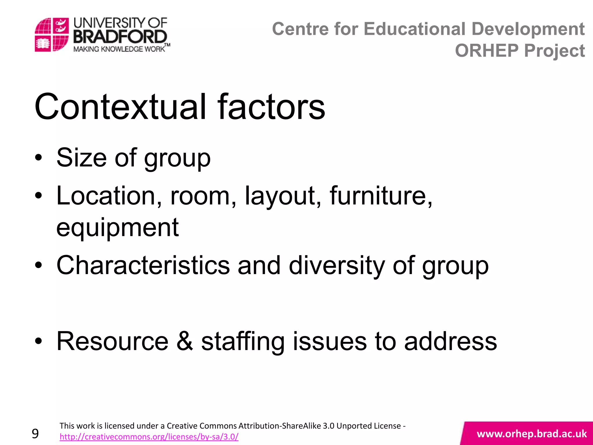 Centre for Educational Development
                                                                                ORHEP Project


Contextual factors
• Size of group
• Location, room, layout, furniture,
  equipment
• Characteristics and diversity of group

• Resource & staffing issues to address
                                   www.orhep.brad.ac.uk



    This work is licensed under a Creative Commons Attribution-ShareAlike 3.0 Unported License -
9   http://creativecommons.org/licenses/by-sa/3.0/                                                 www.orhep.brad.ac.uk
 