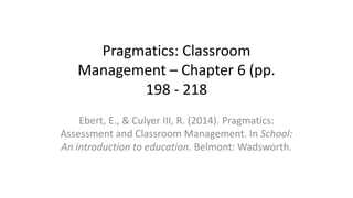Pragmatics: Classroom
Management – Chapter 6 (pp.
198 - 218
Ebert, E., & Culyer III, R. (2014). Pragmatics:
Assessment and Classroom Management. In School:
An introduction to education. Belmont: Wadsworth.
 