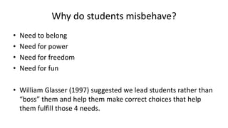 Why do students misbehave?
• Need to belong
• Need for power
• Need for freedom
• Need for fun
• William Glasser (1997) suggested we lead students rather than
“boss” them and help them make correct choices that help
them fulfill those 4 needs.
 
