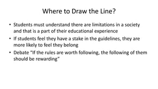 Where to Draw the Line?
• Students must understand there are limitations in a society
and that is a part of their educational experience
• If students feel they have a stake in the guidelines, they are
more likely to feel they belong
• Debate “If the rules are worth following, the following of them
should be rewarding”
 