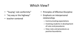 Which View?
• “’buying’ rule conformity”
• “my way or the highway”
• teacher-centered
• Principles of Effective Discipline
• Emphasis on interpersonal
relationships
– Communicating expectations
– Involving students in development
of rules and procedures
– View rules and procedures as
positive boundaries
 