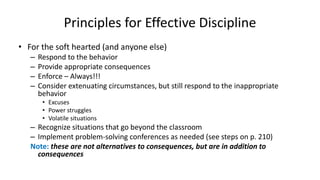 Principles for Effective Discipline
• For the soft hearted (and anyone else)
– Respond to the behavior
– Provide appropriate consequences
– Enforce – Always!!!
– Consider extenuating circumstances, but still respond to the inappropriate
behavior
• Excuses
• Power struggles
• Volatile situations
– Recognize situations that go beyond the classroom
– Implement problem-solving conferences as needed (see steps on p. 210)
Note: these are not alternatives to consequences, but are in addition to
consequences
 