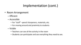Implementation (cont.)
• Room Arrangement
– Efficient
– Accessible
• For “stuff” –pencil sharpeners, materials, etc.
• For moving around and proximity to students
– Visible
• Teachers can see all the activity in the room
• Students can participate and see everything they need to see.
 
