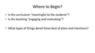 Where to Begin?
• Is the curriculum “meaningful to the students”?
• Is the teaching “engaging and motivating”?
• What types of things derail these best of plans and intentions?
 