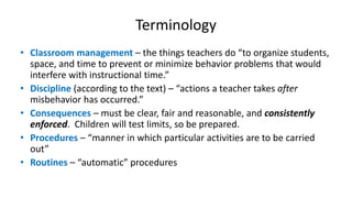 Terminology
• Classroom management – the things teachers do “to organize students,
space, and time to prevent or minimize behavior problems that would
interfere with instructional time.”
• Discipline (according to the text) – “actions a teacher takes after
misbehavior has occurred.”
• Consequences – must be clear, fair and reasonable, and consistently
enforced. Children will test limits, so be prepared.
• Procedures – “manner in which particular activities are to be carried
out”
• Routines – “automatic” procedures
 