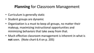Planning for Classroom Management
• Curriculum is generally static
• Student groups are dynamic
• Organization is a must to keep all groups, no matter their
makeup, maximizing instructional opportunities and
minimizing behaviors that take away from that.
• Much effective classroom management is inherent in what is
not seen. (Note chart 6.4 on p. 205)
 