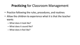Practicing for Classroom Management
• Practice following the rules, procedures, and routines
• Allow the children to experience what it is that the teacher
wants
– What does it look like?
– What does it sound like?
– What does it feel like?
 