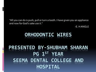 ORHODONTIC WIRES
PRESENTED BY-SHUBHAM SHARAN
PG 1ST YEAR
SEEMA DENTAL COLLEGE AND
HOSPITAL
“All you can do is push, pull or turn a tooth. I have given you an appliance
and now for God’s sake use it.”
-E. H ANGLE
 