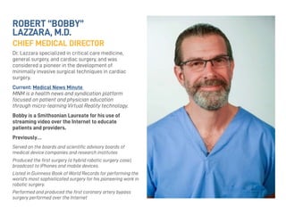 ROBERT “BOBBY”
LAZZARA, M.D.
CHIEF MEDICAL DIRECTOR
Dr. Lazzara specialized in critical care medicine,
general surgery, and cardiac surgery, and was
considered a pioneer in the development of
minimally invasive surgical techniques in cardiac
surgery.
Current: Medical News Minute
MNM is a health news and syndication platform
focused on patient and physician education
through micro-learning Virtual Reality technology.
Bobby is a Smithsonian Laureate for his use of
streaming video over the Internet to educate
patients and providers.
Previously…
Served on the boards and scientiﬁc advisory boards of
medical device companies and research institutes
Produced the ﬁrst surgery (a hybrid robotic surgery case),
broadcast to iPhones and mobile devices.
Listed in Guinness Book of World Records for performing the
world’s most sophisticated surgery for his pioneering work in
robotic surgery.
Performed and produced the ﬁrst coronary artery bypass
surgery performed over the Internet
 