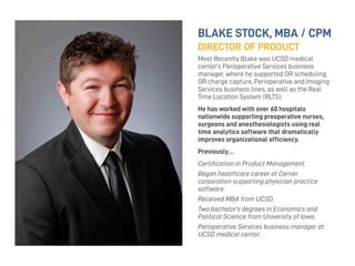 BLAKE STOCK, MBA / CPM
DIRECTOR OF PRODUCT
Most Recently Blake was UCSD medical
center’s Perioperative Services business
manager, where he supported OR scheduling,
OR charge capture, Perioperative and Imaging
Services business lines, as well as the Real
Time Location System (RLTS).
He has worked with over 60 hospitals
nationwide supporting preoperative nurses,
surgeons and anesthesiologists using real
time analytics software that dramatically
improves organizational efﬁciency.
Previously…
Certiﬁcation in Product Management.
Began healthcare career at Cerner
corporation supporting physician practice
software.
Received MBA from UCSD.
Two bachelor’s degrees in Economics and
Political Science from University of Iowa.
Perioperative Services business manager at
UCSD medical center.
 