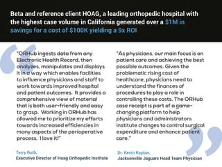 “
Beta and reference client HOAG, a leading orthopedic hospital with
the highest case volume in California generated over a $1M in
savings for a cost of $100K yielding a 9x ROI
“ORHub ingests data from any
Electronic Health Record, then
analyzes, manipulates and displays
it in a way which enables facilities
to influence physicians and staff to
work towards improved hospital
and patient outcomes. It provides a
comprehensive view of material
that is both user-friendly and easy
to grasp. Working in ORHub has
allowed me to prioritize my efforts
towards increased efficiencies in
many aspects of the perioperative
process. I love it!”
“As physicians, our main focus is on
patient care and achieving the best
possible outcomes. Given the
problematic rising cost of
healthcare, physicians need to
understand the finances of
procedures to play a role in
controlling these costs. The ORHub
case receipt is part of a game-
changing platform to help
physicians and administrators
institute changes to control surgical
expenditure and enhance patient
care.”
Terry Roth,
Executive Director of Hoag Orthopedic Institute
Dr. Kevin Kaplan,
Jacksonville Jaguars Head Team Physician
 