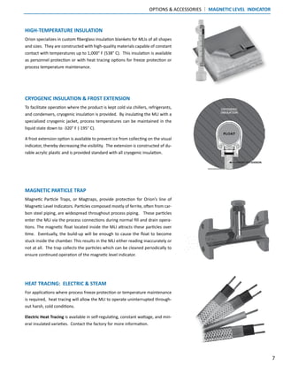 HIGH-TEMPERATURE INSULATION
Orion specializes in custom fiberglass insulation blankets for MLIs of all shapes
and sizes. They are constructed with high-quality materials capable of constant
contact with temperatures up to 1,000° F (538° C). This insulation is available
as personnel protection or with heat tracing options for freeze protection or
process temperature maintenance.
CRYOGENIC INSULATION & FROST EXTENSION
To facilitate operation where the product is kept cold via chillers, refrigerants,
and condensers, cryogenic insulation is provided. By insulating the MLI with a
specialized cryogenic jacket, process temperatures can be maintained in the
liquid state down to -320° F (-195° C).
A frost extension option is available to prevent ice from collecting on the visual
indicator, thereby decreasing the visibility. The extension is constructed of du-
rable acrylic plastic and is provided standard with all cryogenic insulation.
MAGNETIC PARTICLE TRAP
Magnetic Particle Traps, or Magtraps, provide protection for Orion’s line of
Magnetic Level Indicators. Particles composed mostly of ferrite, often from car-
bon steel piping, are widespread throughout process piping. These particles
enter the MLI via the process connections during normal fill and drain opera-
tions. The magnetic float located inside the MLI attracts these particles over
time. Eventually, the build-up will be enough to cause the float to become
stuck inside the chamber. This results in the MLI either reading inaccurately or
not at all. The trap collects the particles which can be cleaned periodically to
ensure continued operation of the magnetic level indicator.
HEAT TRACING: ELECTRIC & STEAM
For applications where process freeze protection or temperature maintenance
is required, heat tracing will allow the MLI to operate uninterrupted through-
out harsh, cold conditions.
Electric Heat Tracing is available in self-regulating, constant wattage, and min-
eral insulated varieties. Contact the factory for more information.
OPTIONS & ACCESSORIES | MAGNETIC LEVEL INDICATOR
7
 