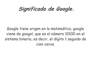 Significado de Google.
Google tiene origen en la matemática, google
viene de googol, que es el número 10100 en el
sistema binario, es decir, el dígito 1 seguido de
cien ceros.
 