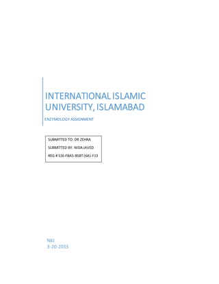 INTERNATIONALISLAMIC
UNIVERSITY,ISLAMABAD
ENZYMOLOGY ASSIGNMENT
NKJ
3-20-2015
SUBMITTED TO: DR ZEHRA
SUBMITTED BY: NIDA JAVED
REG # 516-FBAS-BSBT (6A)-F13
 