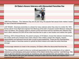Ori’Zaba’s Honors Veterans with Discounted Franchise Fee
1888 Press Release - This Veterans Day and all year long, the popular fast casual chain makes it easier
for vets to become entrepreneurs.
LAS VEGAS – Business ownership is a dream for many veterans when they return to civilian life. With
former US Air Force flight test engineer Kori McClurg at the helm of popular scratch Mexican restaurant
chain Ori’Zaba’s, the company wants to remind current and future service members this Veterans Day
that it offers veterans $10,000 off the initial franchise fee to open a new location and realize their goals.
McClurg, CEO of Astute Brands, the parent company of Ori’Zaba’s, knows that veterans transitioning to
the civilian world carry forward many traits critical in their military careers like integrity, respect,
dependability and teamwork that are also crucial to good leadership. Those are the characteristics
Ori’Zaba’s seeks in franchise owners to uphold its brand mission and make the entire franchise
stronger.
To encourage veterans to invest in the company, Ori’Zaba’s offers the discounted franchise fee.
“This Veterans Day, we want to show our continued appreciation for the contributions of our nation's
veterans by acknowledging what great members of the Zaba's family they could be,” said McClurg. “We
want to get their attention and provide an incentive to own and operate their own business. I say to
them, ‘If you want to own your own business, come join a team that truly values and respects your
experience and your sacrifice.’"
 