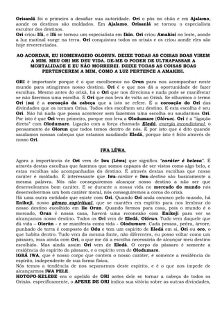 Orisanlá foi o primeiro a desafiar sua autoridade. Ori o pôs no chão e em Ajalamo,
aonde os destinos são moldados. Em Ajalamo, Orisanlá se tornou o especialista
escultor dos destinos.
Ori criou Ifá, e Ifá se tornou um especialista em Ikin. Ori criou Amakisi no leste, aonde
a luz matinal surge na terra. Ori conquistou todos os orixás e os criou aonde eles são
hoje reverenciados.
AO ACORDAR, EU HOMENAGEIO OLORUN. DEIXE TODAS AS COISAS BOAS VIREM
A MIM. MEU ORI ME DEU VIDA. DE-ME O PODER DE ULTRAPASSAR A
MORTALIDADE E EU NÃO MORREREI. DEIXE TODAS AS COISAS BOAS
PERTENCEREM A MIM, COMO A LUZ PERTENCE A AMAKISI.
ORI é importante porque é o que escolhemos no Orun para nos acompanhar neste
mundo para atingirmos nosso destino. Ori é o que nos dá a oportunidade de fazer
escolhas. Mesmo antes do orixá, há o Ori que nos direciona e nada pode se manifestar
se não fizermos uma escolha. É Ori que nos leva de volta ao Orixá. Se olharmos o termo
Ori (sa) é a coroação da cabeça que a isto se refere. É a coroação do Ori das
divindades que os tornam Orisa. Todos eles escolhem seu destino. E esta escolha é seu
Ori. Não há nada que possa acontecer sem fazermos uma escolha ou saudarmos Ori.
Por isto é que Ori vem primeiro, porque nos leva a Olodumare (Olórun). Ori é a "ligação
direta” com Olodumare. Ligação com a força chamada Eledá, energia incondicional, o
pensamento de Olorun que todos temos dentro de nós. É por isto que é dito quando
saudamos nossas cabeças que estamos saudando Eledá, porque isto é feito através de
nosso Ori.
IWA LÉWA.
Agora a importância de Ori vem de Iwa (Léwa) que significa "caráter é beleza". É
através destas escolhas que fazemos que somos capazes de ser vistos como algo belo, e
estas escolhas são acompanhadas do destino. É através destas escolhas que nosso
caráter é moldado. É interessante que Iwa-caráter e Iwa-destino são basicamente a
mesma palavra. Nós não conseguiremos alcançar nosso destino a não ser que
desenvolvamos bom caráter. E se durante a nossa vida no mercado do mundo nós
desenvolvermos um bom caráter moral, nós conseguiremos a coroa do orixá.
Há uma outra entidade que existe com Ori. Quando Ori anda conosco pelo mundo, há
Enikeji, nosso gêmeo espiritual, que se mantém em espírito para nos lembrar do
nosso destino escolhido em Ile Orun. Quando formos para casa, pois o mundo é o
mercado, Orun é nossa casa, haverá uma reconexão com Enikeji para ver se
alcançamos nosso destino. Todos os Ori vem de Eledá, Olórun. Tudo vem daquele que
dá vida – Olorún - e se manifesta como vida - Olodumare. Cada pessoa, pedra, árvore,
punhado de terra é composto de Odu e tem um espírito de Eledá em si, Ori ou oro, o
que habita dentro. Tudo vem da mesma fonte, não diferentes, eu posso voltar como um
pássaro, mas ainda com Ori, o que me dá a escolha necessária de alcançar meu destino
escolhido. Mas ainda assim Ori vem de Eledá. O corpo do pássaro é somente a
residência do espírito do pássaro, e o espírito vem de Olodumare.
IGBÁ IWA, que é nosso corpo que contem o nosso caráter, é somente a residência do
espírito, independente de sua forma física.
Nós temos a tendência de nos separarmos deste espírito, e é o que nos impede de
alcançarmos IWA PELE.
KOTOPO-KELEBE era o apelido de ORI antes dele se tornar a cabeça de todos os
Orixás. especificamente, o APERE DE ORI indica sua vitória sobre as outras divindades,
 