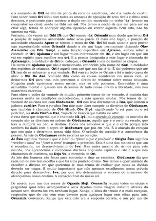 e a ascensão de ORI ao alto da ponta do cone da existência, isto é a razão de existir.
Para saber como Ori lidou com todas as ameaças de oposição de seus rivais e ditou seus
destinos, é pertinente para mostrar o duplo sentido mostrado no verbo "da" (vencer ou
conquistar ou criar) usado no Odú em ori. Nós temos a noção de que em para ser ou
criar algo, temos de sobrepor alguma oposição ou vencer alguém. Sem luta, não há
sucesso na vida.
Portanto, nós vemos em Odú Ifá que Ori venceu (da) Orisanlá num duelo que levou Ori
a posição de suprema autoridade sobre seus pares. O mais alto lugar, a posição de
autoridade chamada Apere se tornou o trono de Ori. Ori foi mais adiante para provar
sua superioridade sobre Orisanlá dando a ele um lugar permanente chamado Oke-
Alamoleke em Ode Iranjé, e uma função específica em Ajalamo, ambos sobre o
controle de Ori. Ajalamo é um lugar muito interessante em Ifé, é um lugar em que um
vai em espírito para escolher seu ori. E a pessoa designada a este lugar é chamada de
Ajalamopin, o moldador de Ori ou cabeças, e Orisanlá cuida de moldar os corpos.
Há outro em Ajalamo que não é mencionado, conhecido pelo nome de Kori, o moldador
dos espíritos de crianças. Ori é aquele com axé que nos faz tê-lo. É tão poderoso que até
Ifá tem de se submeter a sua vontade. Ori venceu todos os Orixás e foi o único capaz de
abrir o Obi Do Axé. Vontade dita como as coisas acontecem em nossa vida, se
deixarmos Ori para trás, nós perdemos o direito de reclamar sobre nossa situação.
Ninguém pode aprisionar nossa mente, mas só nós podemos. Escravidão é uma
armadilha mental e quando nós deixamos de lado nosso direito à liberdade, nós nos
mantemos escravos.
Para obter o poder da vontade de mudar, primeiro temos de ter vontade. A maioria das
pessoas aceita as condições estabelecidas, e não querem mudar. Nós temos de ter
vontade de sairmos um com Olodumare. Ori nos leva diretamente a Iwa, que contem a
palavra caráter. Para o yorubas Iwa não quer dizer cumprir as diretivas de Olodumare,
que também é chamado de Obá Mimó, Oba Pipé, significando “o rei puro ou o rei
perfeito”, ou Alalá Funfun Oké, “aquele de branco que habita no alto".
é esta força que dispersa que é chamado Ifá Iyà, ou o oráculo do coração. os oráculos do
coração são as diretivas ou ordens de Olodumare, aquilo que é o certo ou errado, que
leva a cumprir ou não, o destino. Todos nós sabemos o que é o certo porque isto
também foi dado com o sopro de Olodumare que pôs em nós. É o oráculo do coração
que nos guia e determina nossa vida ética. O oráculo do coração é a consciência da
pessoa. As leis de Olodumare estão escritas no coração.
Je Èwo significa “comer o que é tabu” ou “fazer o que é proibido” e Gbigba Èwo significa
“receber o tabu” ou “fazer o certo” (cumprir o preceito). Esta é uma das maneiras que um
é reconhecido, no desenvolvimento de Iwa. Mas antes mesmo de virmos para este
mundo, nós aprendemos e recebemos diretivas enquanto espíritos e isto é o que nós
chamamos de instintos, ou Deja Vu, a memória de Ori.
As leis dos homens são feitas para controlar e tirar as escolhas. Olodumare diz que
cada um de nós tem escolha e que há uma punição divina. Nós temos a oportunidade de
escolher a direção em que queremos ir, mas temos de realizar que todas as dividas
deverão ser pagas. É muito importante que nós mesmos escolhemos nossa própria
direção para desenvolver Iwa, por que isto determinara o sucesso ou insucesso de
alcançarmos nosso destino. A coroação final do nosso ori.
De acordo com um dos versos de Ogunda Meji, Orunmila reuniu todos os orixás e
perguntou qual deles acompanharia seus devotos numa viagem distante através do
oceano sem deserta-los em nenhum lugar. Xango, o deus do trovão e o mais corajoso,
respondeu que ele iria com seus devotos para qualquer lugar sem olhar para trás.
Orunmila convenceu Xango que esta não era a resposta correta, e um por um ele
 