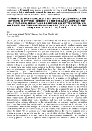 convenceu cada um dos orixás que esta não era a resposta a sua pergunta. Eles
imploraram a Orunmilá para revelar a resposta correta, a qual Orunmila respondeu
que somente Ori, a divindade pessoal de cada um, pode nos acompanhar até o lugar
mais longínquo do mundo sem voltar atrás. Dai ele recitou:
" SOMENTE ORI PODE ACOMPANHAR O SEU DEVOTO A QUALQUER LUGAR SEM
RETORNAR, SE EU TENHO DINHEIRO, É O MEU ORI QUE EU AGRADEÇO. MEU
ORI, É VOCÊ. SE EU TENHO FILHOS, É O MEU ORI QUE EU VOU CULTUAR. MEU
ORI, É VOCÊ. POR TODAS AS COISAS BOAS QUE EU TENHO NA TERRA, É O MEU
ORI QUE EU CULTUO. MEU ORI, É VOCÊ.
Orí
Arquivos de Miguel "Willie" Ramos, Ilarí Obá, Obá Oriaté.
Febrero, 1999.
Orí ú Orí Inú es el Orishá personal é individual del ser humano, vinculado con el
destino creado por Olodumaré para cada ser humano. A Orí se le considera mas
importante y eficáz que el Orishá tutelar ya que se crea un Orí exclusivamente para
cada ser humano mientras que el Orishá tutelar es uno para muchos. Aunque los
Olorishás esperan que su deidad tutelar le auxilie en todo momento de su vida, Orí es
mas simpatizante y se preocupa mas por los problemas de su devoto que los propios
Orishás. Los Orishás ayudan a Orí en el desarrollo del destino de los humanos. Por lo
tanto, el ser humano debe tomar a Orí en cuenta en cada momento de su vida. En el
Dictionary of Modern Yorùbá de R.C. Abraham encontramos la siguiente información:
Orí, la Cabeza, es la deidad universal hallada en todas las casas yorùbás y adorada por
personas de ambos sexos como la deidad del destino. Se cree que la buena o mala
fortuna le llega a las personas de acuerdo a la voluntad de esta deidad: por lo tanto, se
le propicia para que traiga buena suerte a su devoto. Orí es una deidad ó ente, un tanto
parecido al concepto catolico del Angel Guardian. En efecto, Orí es ". . .la esencia de la
personalidad. . ." que ". . .controla el destino. . ." y sirve de residencia a las energias que
para los yorùbás componen el alma humana. Funciona en conjunto con Eledá (tambien
llamado olóorí- aquel que es responsable por la existencia de Orí) quien representa el
destino y reside en atari (tambien llamado awuj÷)- la corona de la cabeza; y emí, el
aliento divino que Olodumaré deposita en cada ser humano al darle vida. En conjunto,
esta trilogia representa la esencia y presencia Divina en el ser humano. En el cuerpo
fisíco son invisibles ya que Orí y Eledá residen en la cabeza en forma de ashé. Aunque
se usa la palabra Orí (y a veces eledá) para referir a la cabeza fisica, es importante
distinguir entre la cabeza fisíca y Orí como Orishá. Es interesante que en la tradicion
lukumi se emplean las palabras "elerí" y "eledá" cuando se habla de la cabeza fisíca. La
palabra ÷lêërí en yorùbá propio significa "testigo," mientras que ¿lêëdá es un apelativo
de Olodumaré que significa "aquel que crea." A Orunmila se le llama ÷lêèrí ìpín - testigo
de la selección {de Orí}. Pudiera ser que el uso de estas palabras entre los lukumis sean
degeneracíones producidas como resultado del uso del castellano como idioma,
impuesto a los esclavos africanos en la epóca colonial. No obstante, tambien es factible
que el uso lukumi de las palabras elerí y eledá sean formas arcaicas de referirse a la
cabeza como "asiento del testigo," ó "asiento del Creador," aludiendo a la presencia de
Olodumaré y Orí en la cabeza fisíca, y a la cabeza como asiento del destino escogido
antes de nacer. Orí es asistido por otros agentes fisicos del cuerpo humano que le
ayudan a guiar a su devoto por la vida y su destino elegido. Okán-el corazón- es la
fuente de la consiencia y las emociones. Funciona en conjunto con Orí, ayudandole a
razonar y pensar. Le avisa a opoló-el cerebro-quien envia avisos al devoto a traves de
 