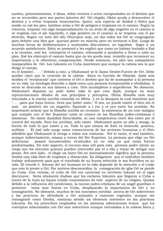 sueños, presentimientos, ó ideas, sobre eventos ó actos encapsulados en el destino que
no se recuerdan pero son partes latentes del Orí elegido. Okán ayuda a desenvolver el
destino y a evitar tropiezos innecesarios. Iponri, una especia de deidad ó Eshú que
reside en esé-los pies, tambien avisa a Orí de peligros ó tropiezos en el camino. Según la
creencia, tropezar con algo inesperadamente es un aviso de algo negativo en el camino si
se tropieza con el pie izquierdo, ó algo positivo en el camino si se tropieza con el pie
derecho. Según un mito del odu Oturupon meji, un dia todos los Orí se congregaron
para debatir una idea que querian poner en marcha pero no invitaron a Esé. Luego de
muchas horas de deliberaciones y acaloradas discusiones, no lograban llegar a un
acuerdo satisfactorio. Eshú se presentó y les explicó que como no habian invitado a Esé
a la reunion, este les entorpecia el camino, rehusando a ayudarles a llevar a cabo su
plan. Esé les obstruyó el camino hasta que no les quedo mas remedio que reconocer su
importancia y le ofrecieron compensación. Desde entonces, los pies son compañeros
inseparables de Orí. Los lukumis en Cuba mantienen que aunque la cabeza sea la que
diriga el cuerpo,
en el hombre. . . ." Debido a esto, a Olodumaré se le llama Orishé-Fuente de Orí. Debe
quedar claro que la creación de la cabeza fisíca es función de Obatalá. Ajalá solo
moldea el "receptaculo" que contiene el Orí o destino que ha de acompañar a la persona
en su vida. La mitología describe a Ajalá como una persona irresponsable y olvidadiza. A
veces se descuida en sus labores y crea Orís incompletos ó imperfectos. No obstante,
Olodumaré deposita su ashé sobre todo lo que crea Ajalá, aunque no sean
representaciones ideales de sus principios y preceptos. Dicha filosofía está muy
vinculada a la noción yorùbá conocida en Africa y en la diaspora la cual mantiene que
". . . para que haya bueno, tiene que haber malo." Ó sea, no puede existir el bien sin el
mal; un positivo sin un negativo. Equivale a l yin y el yen entre los yorùbás. Es
importante aclarar que la filosofía yorùbá no reconoce la existencia de un ente maligno
que compite con el Ser Supremo como se conoce en las filosofías judeo-cristianas é
islamicas. No existe dualidad Dios/diablo, ni una competencia entre dos entes por el
control del mundo. Para los yorùbás, solo existe Olodumaré quien es alfa y omega, la
fuente de todo lo que existe y es. Todo lo que emana de Este es benevoló, positivo,
sublime . El mal solo surge como consecuencia de las acciones humanas y el libre
albeldrío que Olodumaré le otorga a todas sus criaturas. Por lo tanto, el mal tambíen,
aunque indirectamente, emana a traves del Ser Supremo. La persona que elige un Orí
defectuoso pasará innumerables vicisitudes en su vida ya que estas fueron
predestinadas. En este aspecto, el recurso mas util para esta persona poder aliviar su
carga son los oraculos quienes pueden interceder por el o ella y tratar de mitigar sus
penas. Por otro lado, el elegir un buen Orí no necesariamente significa que la persona
tendrá una vida libre de tropiezos y obstaculos. Es obligatorio que el individuo tambien
trabaje arduamente para que el resultado de su buena selección le sea fructifera en su
vida. El triunfo ó fracaso del ser humano en la vida depende de la atención y el cuido
que este le preste a Orí. Por motivos desconocidos, la consagración de igba Orí se pierde
en Cuba. Con certeza, el culto de Orí era universal en territorio lukumí en el siglo
diecinueve. Sería altamente dudoso que los esclavos lukumís que llegaron a Cuba a
traves de la trata no hayan tenido conocimiento de este aspecto de su religion. Quizas
debido a la influencia del catolicismo, la nocion judeo-cristiana de un angel guardian ó
protector toma mas fuerza en Cuba, desplazando la importancia de Orí y su
consagración. No obstante, muchos de los conceptos yorùbás acerca de Orí sobrevivien
y las practicas de ofrendarle a Orí animales y materias vegetales, aunque sin
consagrarle como Orishá, continúa siendo un elemento intrinsico en las practicas
lukumís. En los proverbios empleados en los sistemas adivinatorios vemos que los
conceptos relacionados con Orí aún sobreviven aunque vinculados a la cabeza fisica y
 