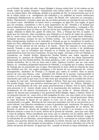 no al Orishá. El refrán del odu Irosun Ejiogbe ó Irosun umbó dice "si mi cabeza no me
vende, nadie me podrá comprar." Claramente este refrán refiere a Orí como entidad y
no a la cabeza fisica. Sin embargo, debido a la perdida de Orí, la interpretación que se le
da al refrán alude a la inteligencia del individuo y su abilidad de vencer obstaculos
empleando debidamente su cabeza y la razón. En Brasil, Orí sobrevive en concepto y
forma. Tipicamente, el primer paso que da un abian-persona no iniciada (lo que en Cuba
se conoce como aberikolá)- es hacer eborí y consagrar su igba Orí. Los nagós, al igual
que los yorùbás, consideran a Orí el mas importante de los Orishás y la deidad que
nunca abandona al devoto que le es fiel. "Estar alineado, alimentando y cuidando a Orí,
es mas importante para la vida en aiyé [la tierra] que cualquier otro [Orishá]." Para los
nagós, Obatalá es Babá Orí, padre de todos los Orís, y Yemojá Iyá Orí, la madre. Al
igual que los lukumís, ellos consideran que Obatalá es el dueño de todas las cabezas y
por lo tanto nunca está "mal hecho," en el sentido de que se le puede hacer Obatalá a
cualquier persona, aunque no sea su Orishá tutelar, sin tener ninguna repercusión.
Esta interpretación tambien se la extienden a Yemojá ya que le consideran la madre de
todos los Orís, difiriendo en esta aspecto de los lukumís. Algunos lukumís si vinculan a
Yemojá con los afectos de los nervios y la mente. Entre los lukumís es muy común
hacerle Yemojá a una persona que esté padeciendo de los nervios ó de problemas
mentales ya que se conisdera que Yemojá es el Orishá que domina estos tipos de
padecimientos entre los seres humanos. Ya que los nagós vinculan a Orí con Obatalá, le
consideran un Orishá fúnfún (blanco-los Orishá fúnfún son todos aquellos que
pertenecen al panteon de Obatalá). Sin embargo, Orí no tiene los tabús tipicamente
relacionado con los Orishá fúnfún. En otras palabras, a Orí se le puede ofrecer epó, sal,
bebida alcoholica. En sí, Orí no tiene ewó ó tabú. Opoló-el cerebro- por ser una masa
blanca, se considera propiedad exclusiva de Obatalá, y el liquido que lo rodea, elemento
de Yemojá por su asociación con el agua. Nuevamente se hace obvía la relación de estos
dos Orishás con Orí. Los nagós consagran a Orí dentro de un receptaculo de cristal,
transparente, simbolico de Yemojá y el liquido que rodea al cerebro. Este lo ponen
dentro de otro taza blanca, color simbolico del Orishá de la pureza, representando el
cerebro y el craneo que lo protege. Tambien los nagós asocian a Oshún con Orí ya que
mantienen que todo lo que nace en la vida tiene que atravesar por la cavidad del utero y
la vagina la cual está intrinsicamente ligada a Oshún. Para que una persona nasca, y
Orí pueda fungir, tiene que primero atravesar por el "territorio" de Oshún. Además, el
ovulo y la fecundación de este, son areas pertenecientes a Oshún. Por lo tanto, Oshún
está presente el el vientre desde antes de la inseminación del embrion. En Cuba, el
fundamento de Orí parece incorporarse al osún que recibe el devoto lukumí, una
especie de baculo que acompaña a los guerreros-Eshú-Elegbá, Ogún y Oshosí. Osún es
un pequeño baculo, de unas ocho a díez pulgadas de alto, con una copita en la cima la
cual se "carga" con ciertos elementos que se creen destacan su virtud protectora. Sobre
la copa descanza la figura de un pajaro el cual, con el pasar de los años, se ha
transmutado a un gallo. Muchas de las creencias asociadas con Orí se encuentran en el
osún lukumí. Los lukumís consideran a osún el guardiero por excelencia. Es aquel que,
por castigo de Olodumaré, siempre está en vela, a la vanguardia de su devoto. Su
función es alertar al devoto de cualquier mal que le aceche ó se acerque a su casa.
Muchos colocan a osún en el suelo, detras de la puerta de entrada, para que este vigile
y avise de peligros. Otros consideran que osún, por su relación con la cabeza, debe vivir
en alto y lo colocan al nivel de, ó un poco mas alto que, la cabeza del devoto. Luego de
la ordenación de un Olorishá, ciertos elementos que en la ceremonia se colocan sobre la
cabeza, son puestos dentro de osún, afirmando su fuerte vinculo con la cabeza del ser
humano, y más aún del iniciado al sacerdocío. A osún se le hacen ofrendas con el fín de
aliviar las penas del devoto. Al igual que Orí, cuando el devoto se haya atribulado, se le
 