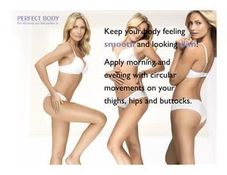 For the body you feel perfect in


                                   Keep your body feeling
                                   smooth and looking slim!

                                   Apply morning and
                                   evening with circular
                                   movements on your
                                   thighs, hips and buttocks.
 