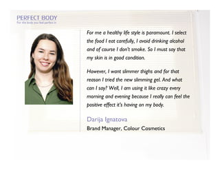 For the body you feel perfect in


                                   For me a healthy life style is paramount. I select
                                   the food I eat carefully, I avoid drinking alcohol
                                   and of course I don’t smoke. So I must say that
                                   my skin is in good condition.

                                   However, I want slimmer thighs and for that
                                   reason I tried the new slimming gel. And what
                                   can I say? Well, I am using it like crazy every
                                   morning and evening because I really can feel the
                                   positive effect it’s having on my body.

                                   Darija Ignatova
                                   Brand Manager, Colour Cosmetics
 