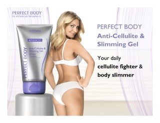 For the body you feel perfect in




                                   PERFECT BODY
                                   Anti-Cellulite &
                                   Slimming Gel

                                   Your daily
                                   cellulite fighter &
                                   body slimmer
 