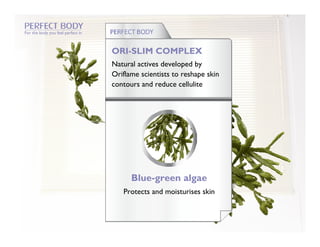 For the body you feel perfect in



                                   ORI-SLIM COMPLEX
                                   Natural actives developed by
                                   Oriflame scientists to reshape skin
                                   contours and reduce cellulite




                                         Blue-green algae
                                      Protects and moisturises skin
 