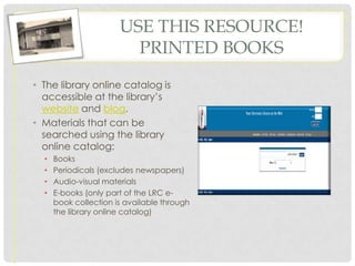USE THIS RESOURCE!
                         PRINTED BOOKS
• The library online catalog is
  accessible at the library’s
  website and blog.
• Materials that can be
  searched using the library
  online catalog:
  •   Books
  •   Periodicals (excludes newspapers)
  •   Audio-visual materials
  •   E-books (only part of the LRC e-
      book collection is available through
      the library online catalog)
 