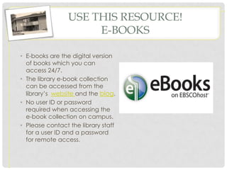 USE THIS RESOURCE!
                      E-BOOKS

• E-books are the digital version
  of books which you can
  access 24/7.
• The library e-book collection
  can be accessed from the
  library’s website and the blog.
• No user ID or password
  required when accessing the
  e-book collection on campus.
• Please contact the library staff
  for a user ID and a password
  for remote access.
 