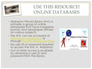 USE THIS RESOURCE!
                  ONLINE DATABASES
• Alabama Virtual Library (AVL) is
  primarily a group of online
  databases that have magazine,
  journal, and newspaper articles
  on various subjects.
• The AVL can be accessed at
  http://www.avl.lib.al.us or
  through the LRC Resources blog.
• No user ID or password required
  to access the AVL in Alabama.
• Out of state access is available
  by obtaining a user ID and
  password from the library.
 